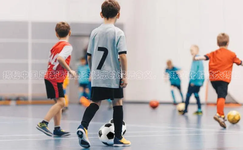 凯发K8国际首页滴滴出行揭秘中国足球运动图案标志的深层含义，足球文化解读大揭秘