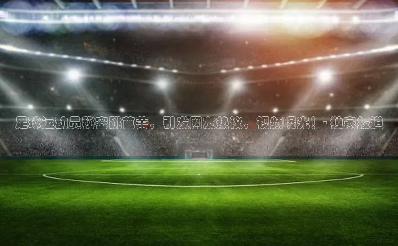 凯发app官网入口路畅科技足球运动员秘密跳芭蕾，引发网友热议，视频曝光！- 独家报道