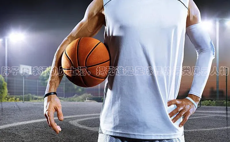 凯发官网首页入口度小满理财胖子足球运动员上海，揭秘谁是足球界的另类风云人物