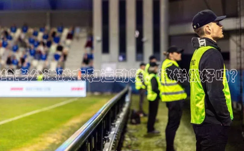 k8凯发官网登录入口颐驰 06给老公送球衣和运动鞋，这样做好吗？