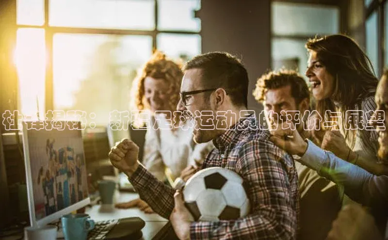 凯发K8官网首页登录百度搜索资源平台杜锋揭秘：新疆足球运动员的评价与展望