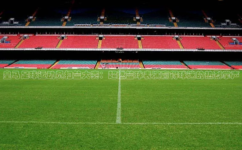 凯发·k8(国际)-官方网站百度移动开放平台皇马足球运动员扣篮大赛：超燃篮球表演赢得球迷的热烈掌声