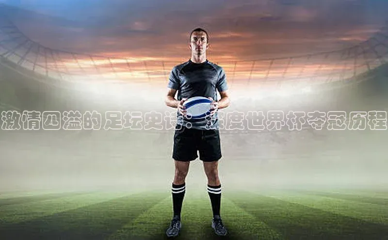 凯发K8国际首页宣亚国际激情四溢的足坛史诗：深度世界杯夺冠历程