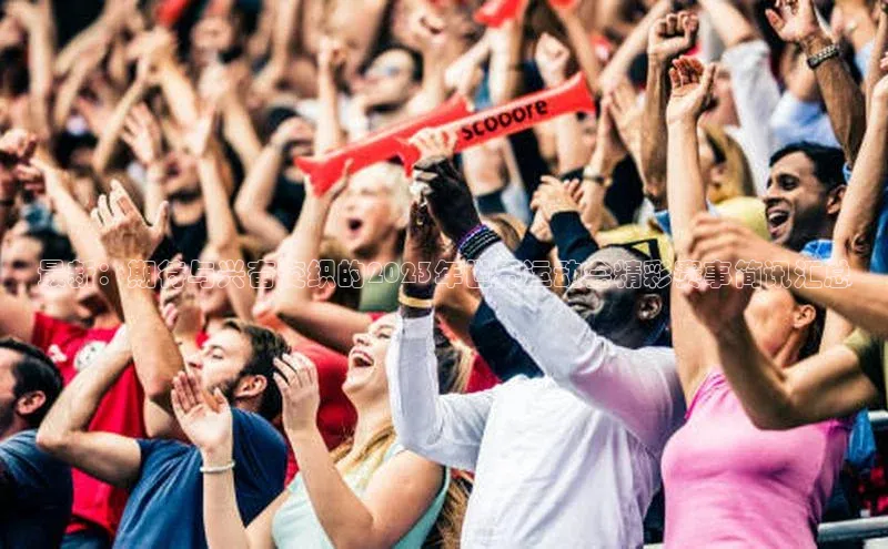 最新：期待与兴奋交织的2023年世界运动会精彩赛事简讯汇总