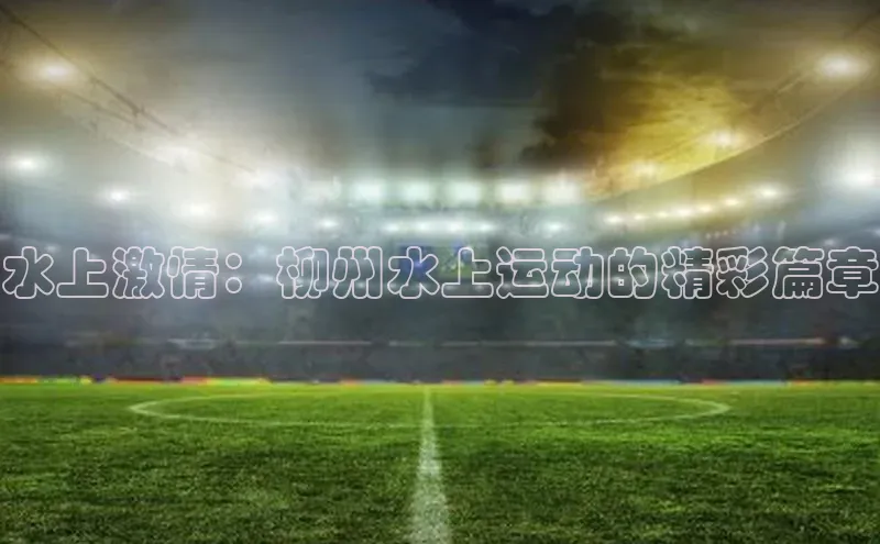 水上激情：柳州水上运动的精彩篇章