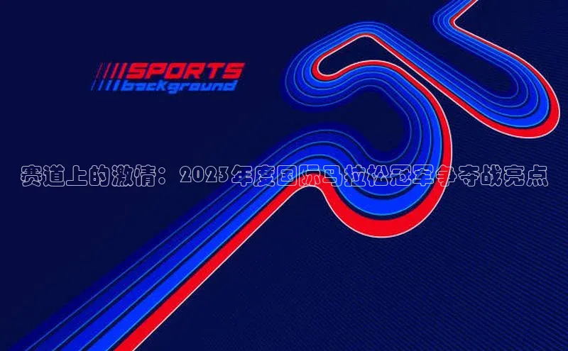 赛道上的激情：2023年度国际马拉松冠军争夺战亮点